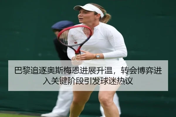 巴黎追逐奥斯梅恩进展升温，转会博弈进入关键阶段引发球迷热议